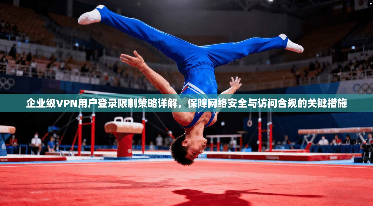 企业级VPN用户登录限制策略详解，保障网络安全与访问合规的关键措施