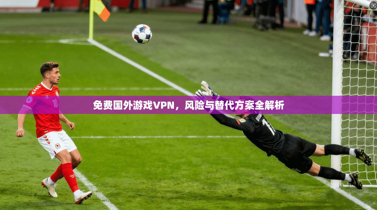 免费国外游戏VPN，风险与替代方案全解析