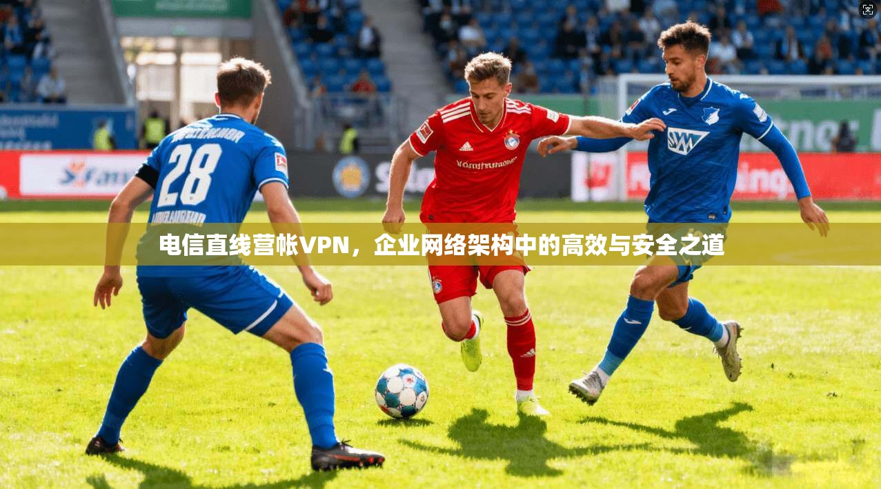 电信直线营帐VPN，企业网络架构中的高效与安全之道
