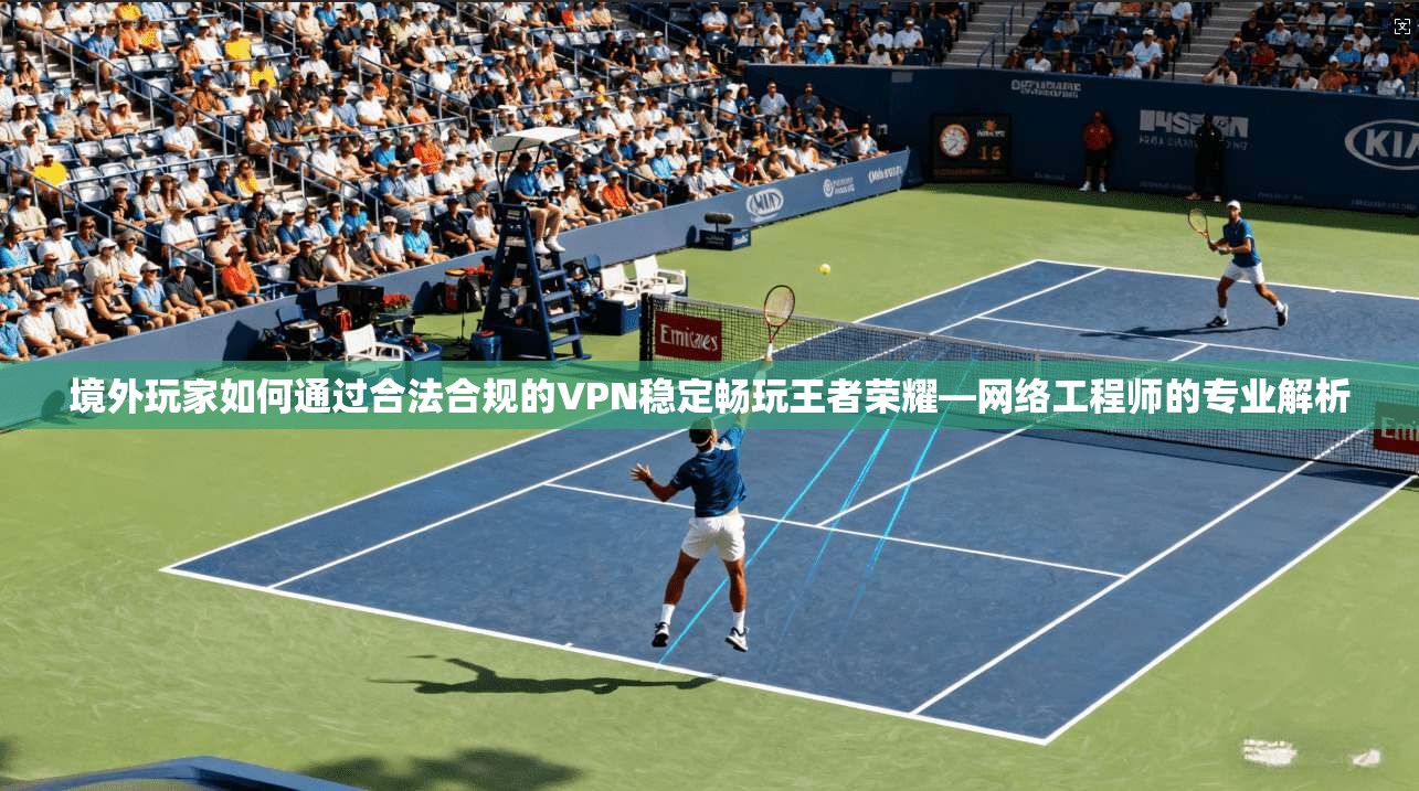 境外玩家如何通过合法合规的VPN稳定畅玩王者荣耀—网络工程师的专业解析