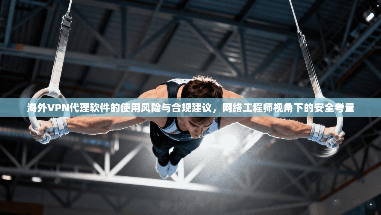 海外VPN代理软件的使用风险与合规建议，网络工程师视角下的安全考量