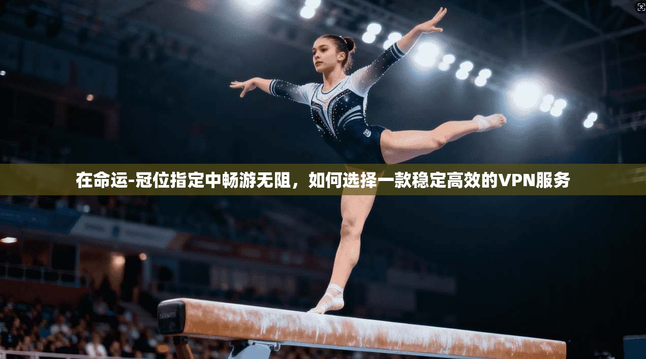 在命运-冠位指定中畅游无阻，如何选择一款稳定高效的VPN服务