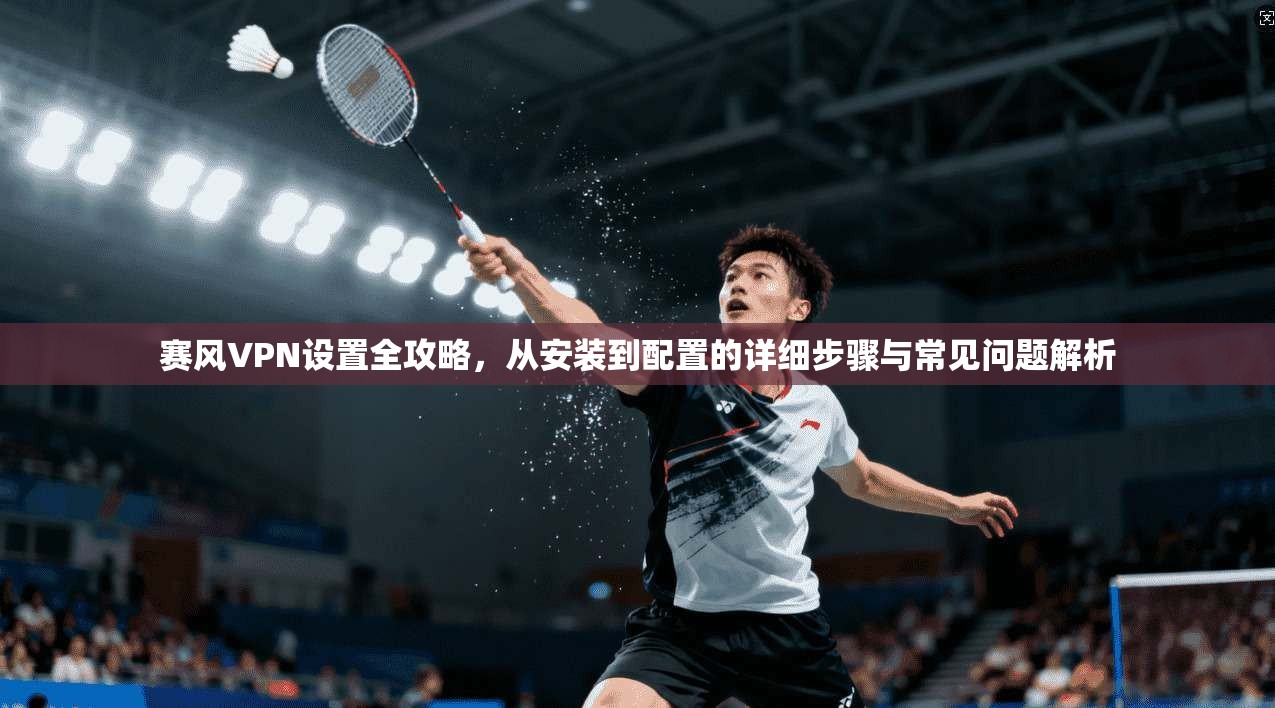 赛风VPN设置全攻略，从安装到配置的详细步骤与常见问题解析