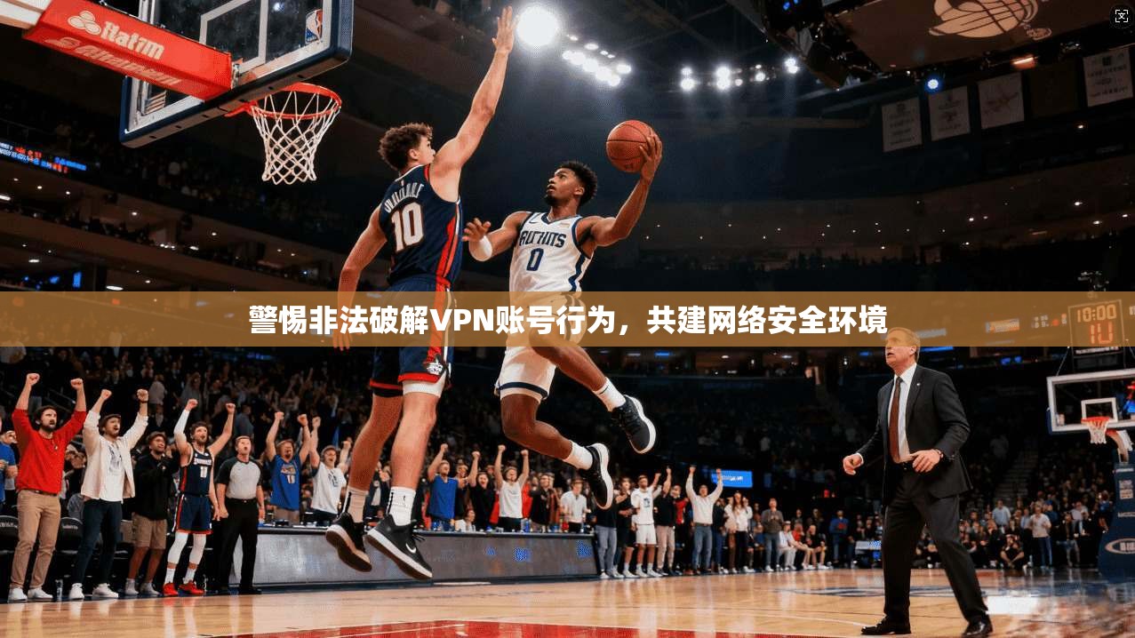 警惕非法破解VPN账号行为，共建网络安全环境