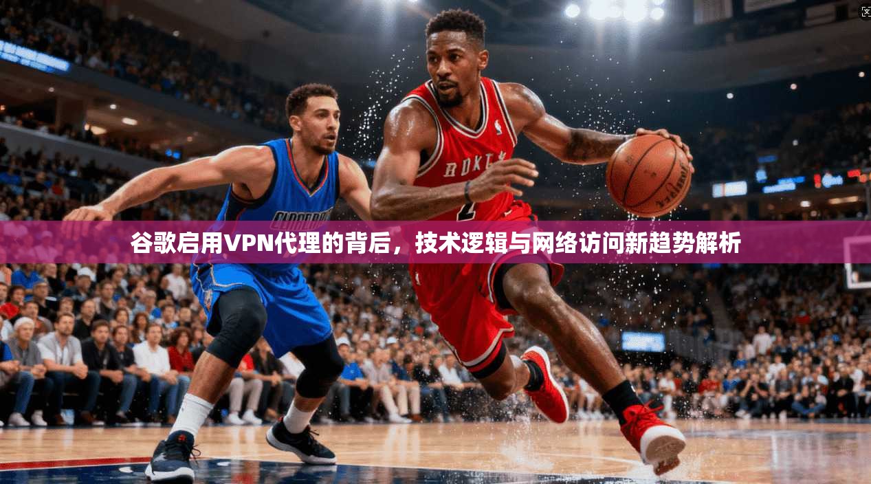 谷歌启用VPN代理的背后，技术逻辑与网络访问新趋势解析
