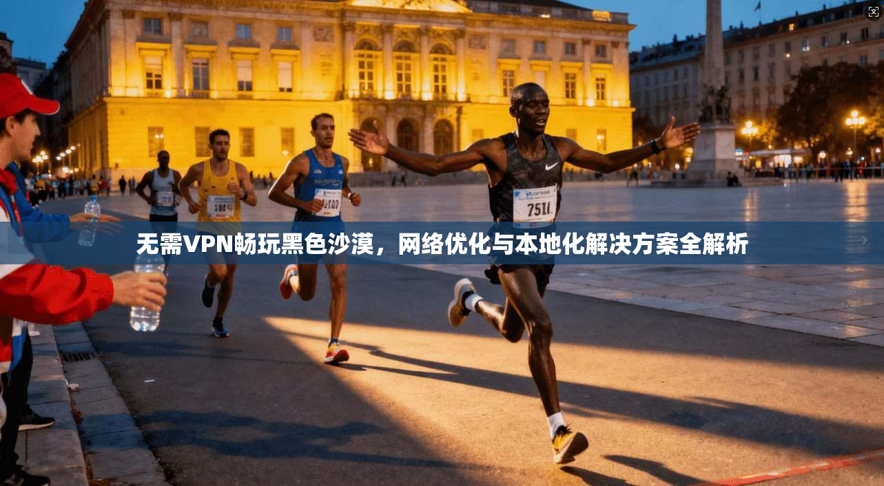 无需VPN畅玩黑色沙漠，网络优化与本地化解决方案全解析