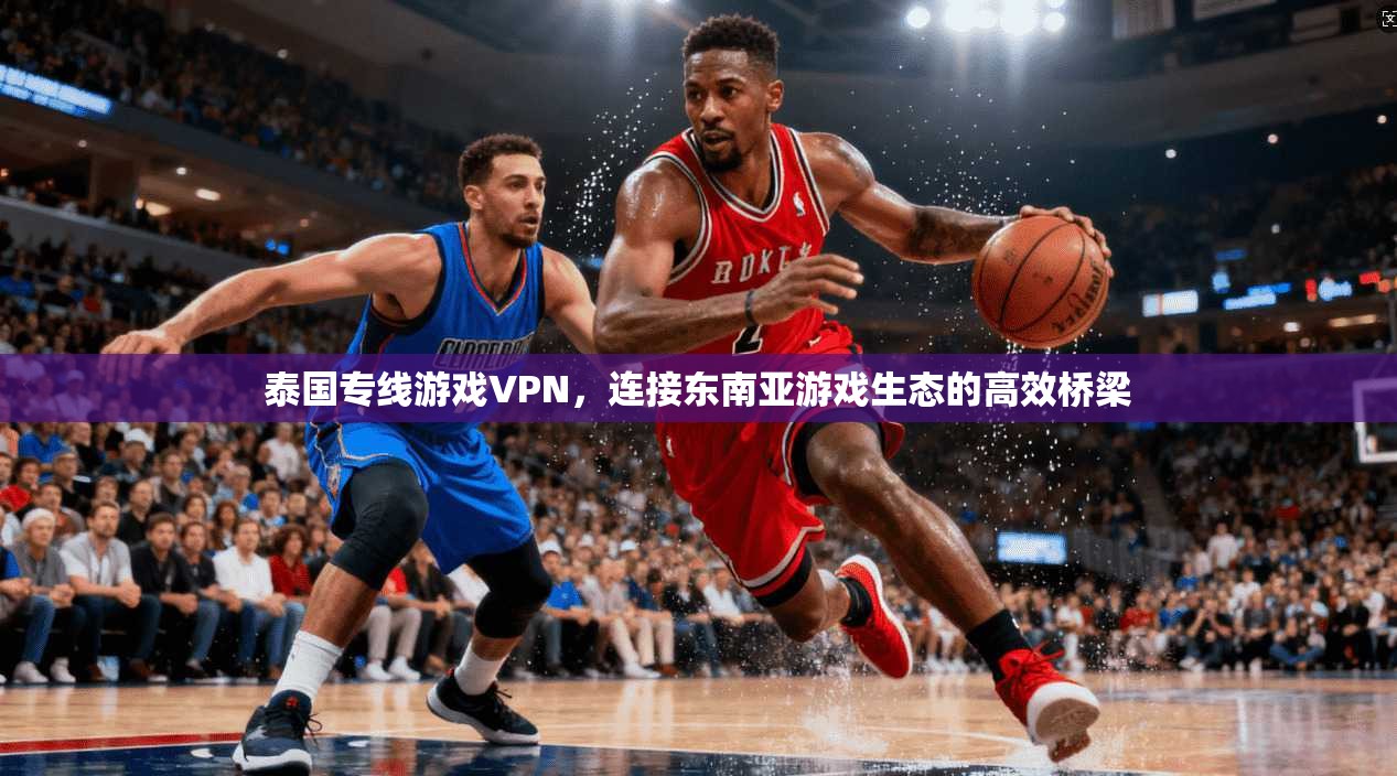 泰国专线游戏VPN，连接东南亚游戏生态的高效桥梁