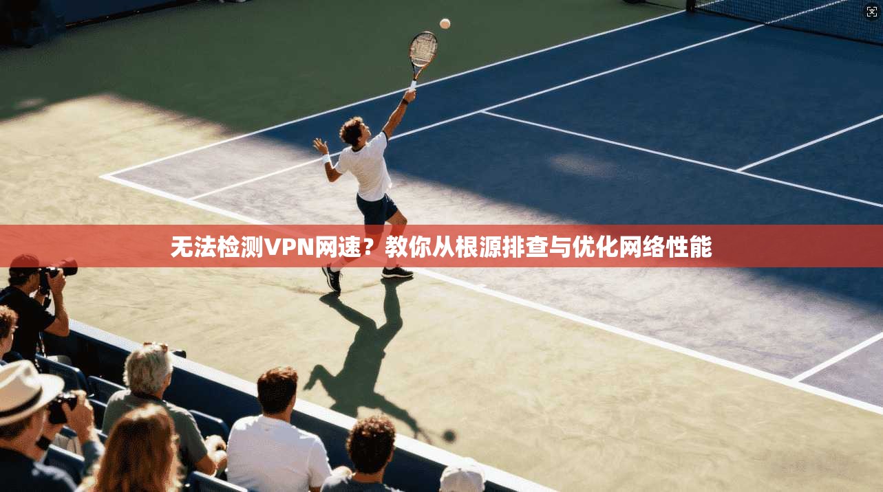 无法检测VPN网速？教你从根源排查与优化网络性能