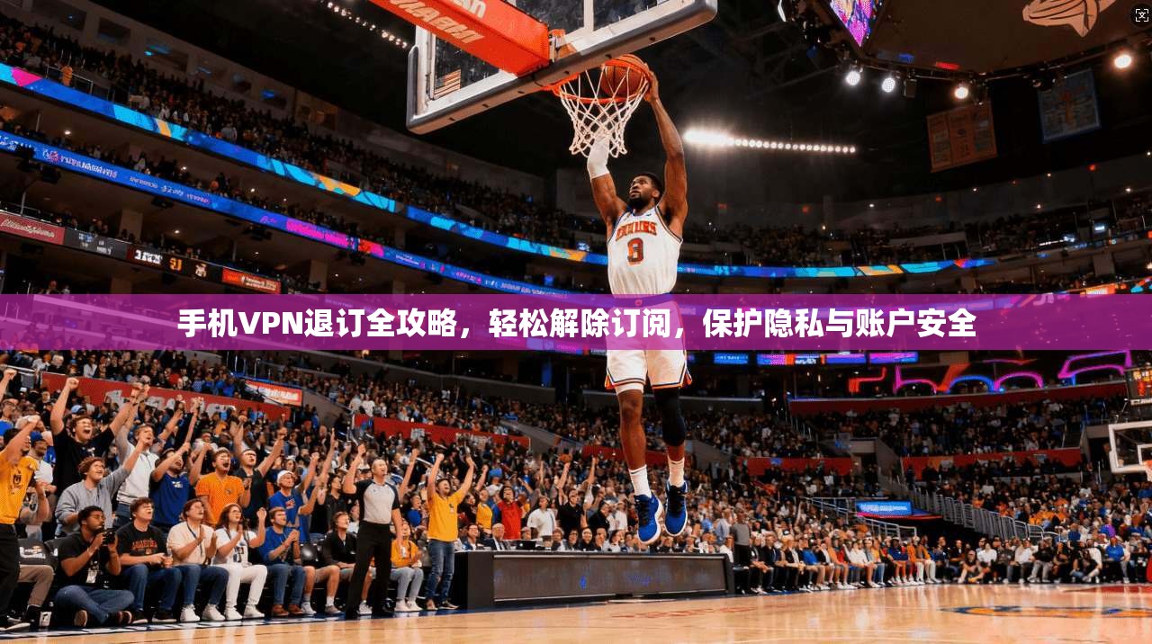手机VPN退订全攻略，轻松解除订阅，保护隐私与账户安全
