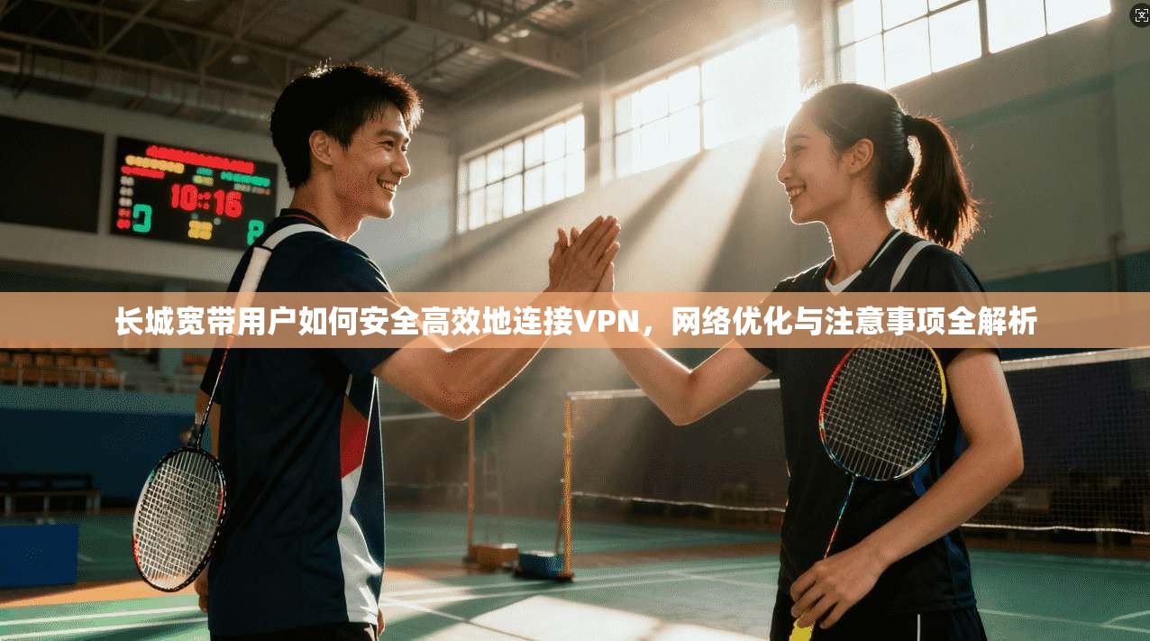 长城宽带用户如何安全高效地连接VPN，网络优化与注意事项全解析