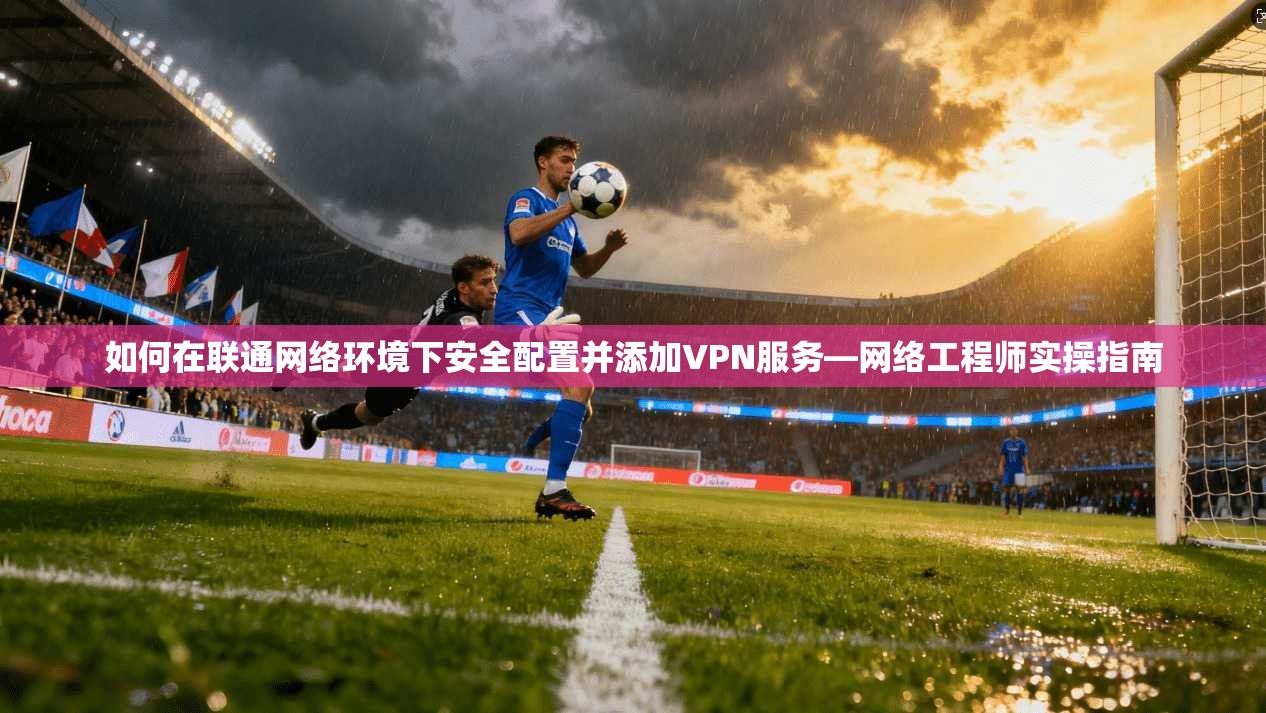 如何在联通网络环境下安全配置并添加VPN服务—网络工程师实操指南 如何在联通网络环境下安全配置并添加VPN服务—网络工程师实操指南