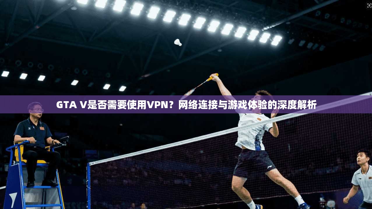 GTA V是否需要使用VPN？网络连接与游戏体验的深度解析