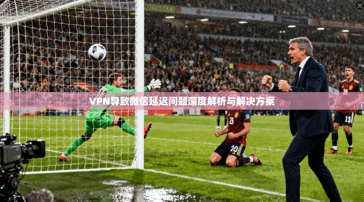 VPN导致微信延迟问题深度解析与解决方案