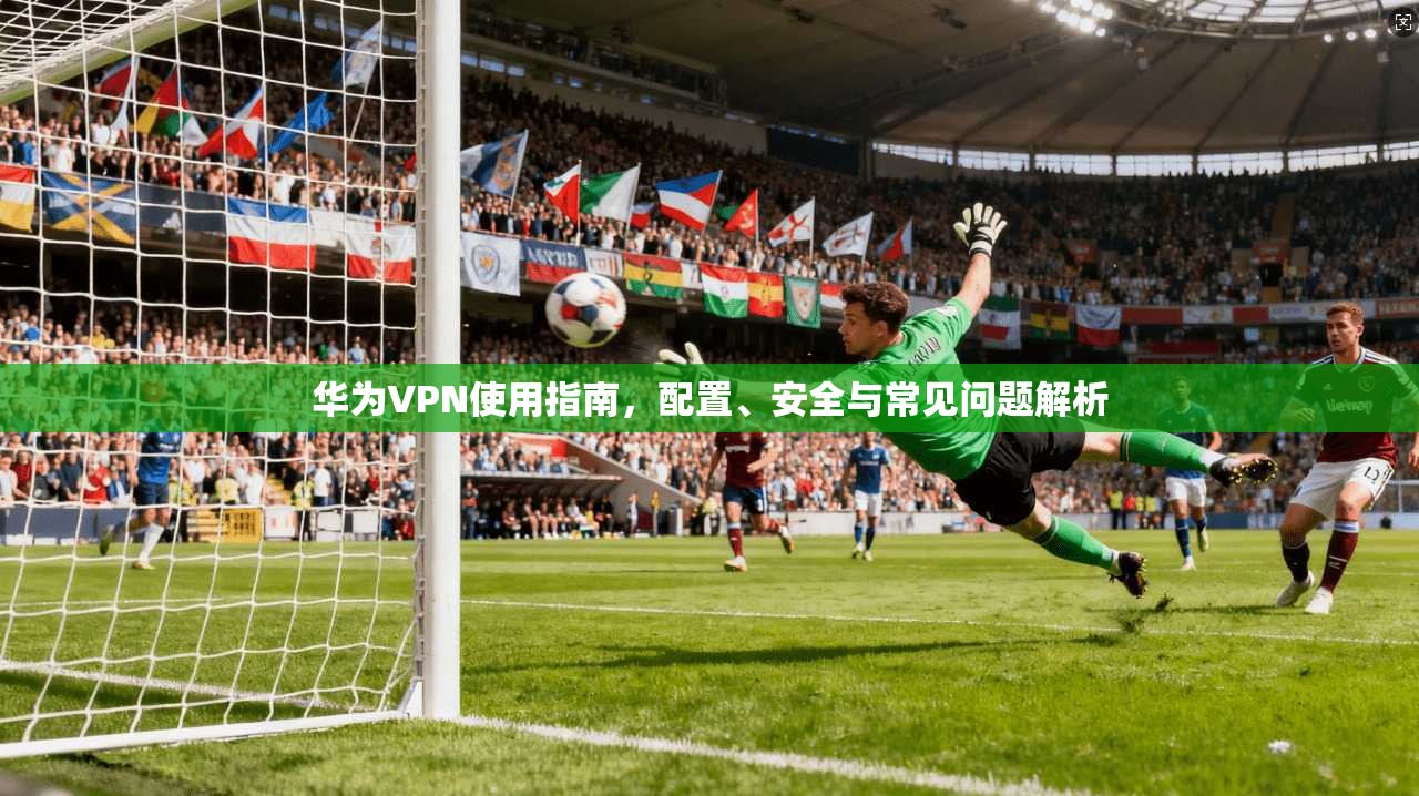 华为VPN使用指南，配置、安全与常见问题解析
