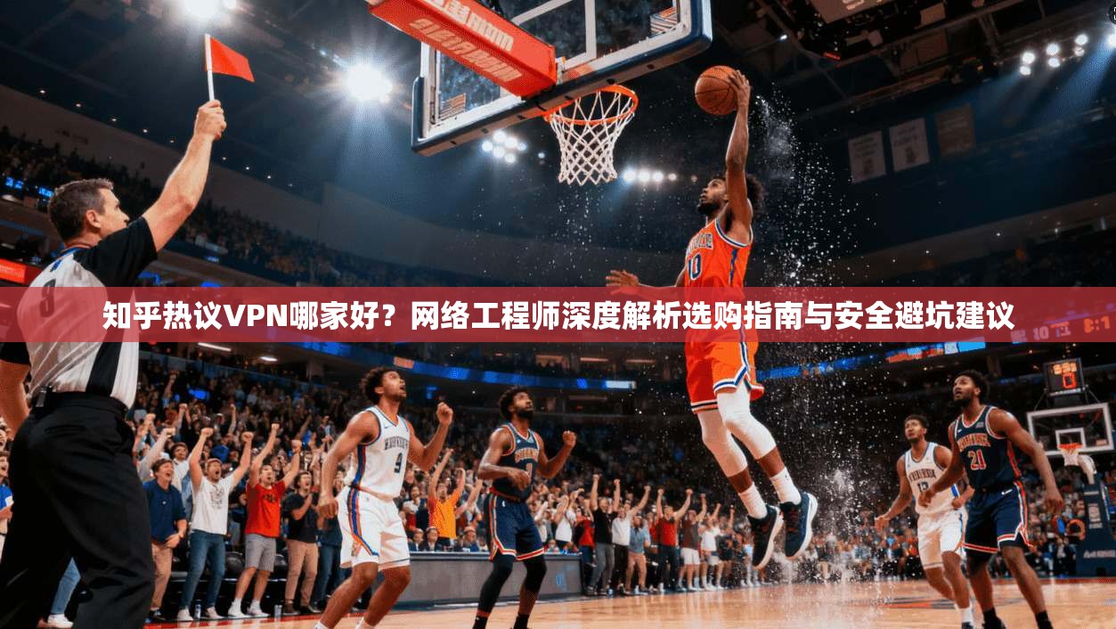 知乎热议VPN哪家好？网络工程师深度解析选购指南与安全避坑建议