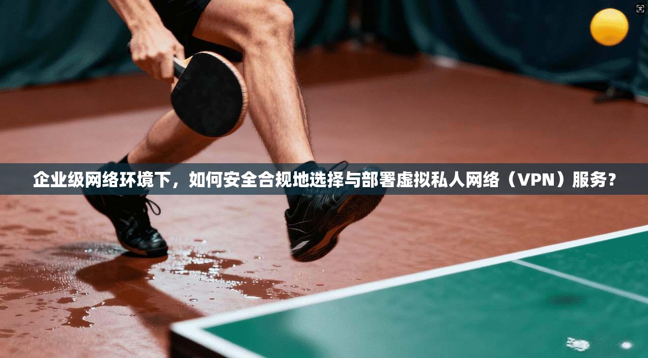 企业级网络环境下，如何安全合规地选择与部署虚拟私人网络（VPN）服务？