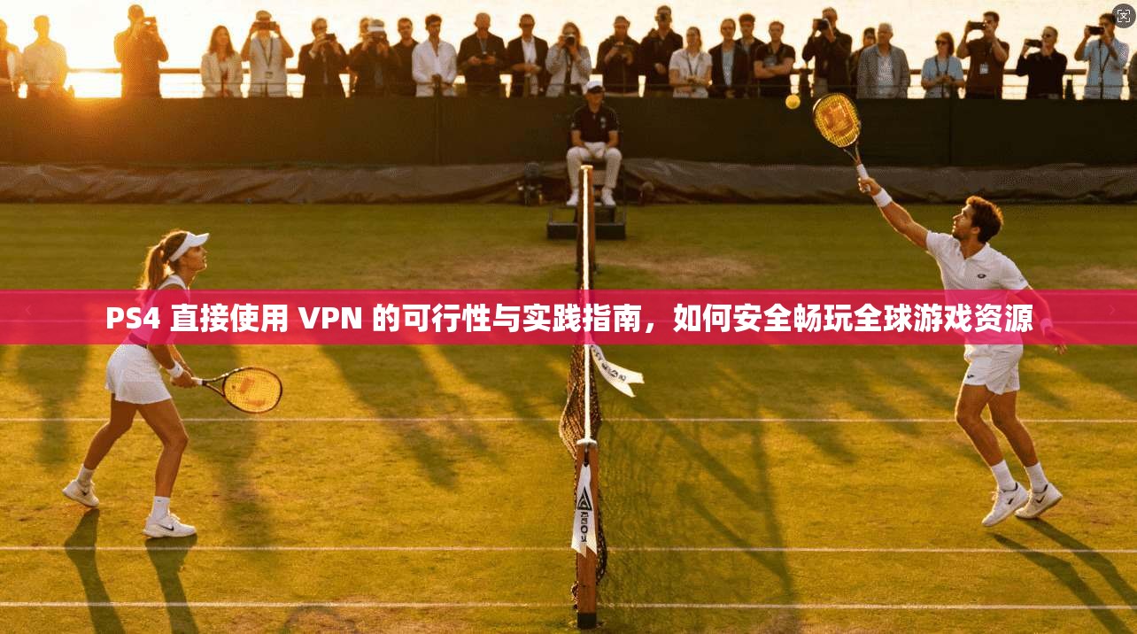 PS4 直接使用 VPN 的可行性与实践指南，如何安全畅玩全球游戏资源
