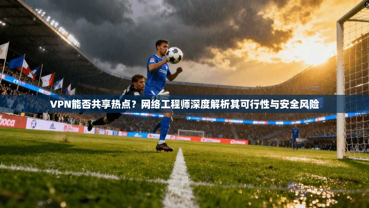 VPN能否共享热点？网络工程师深度解析其可行性与安全风险