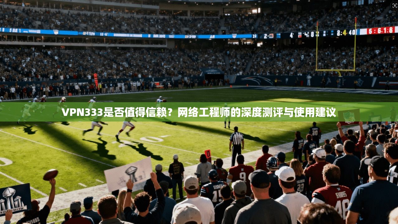 VPN333是否值得信赖？网络工程师的深度测评与使用建议