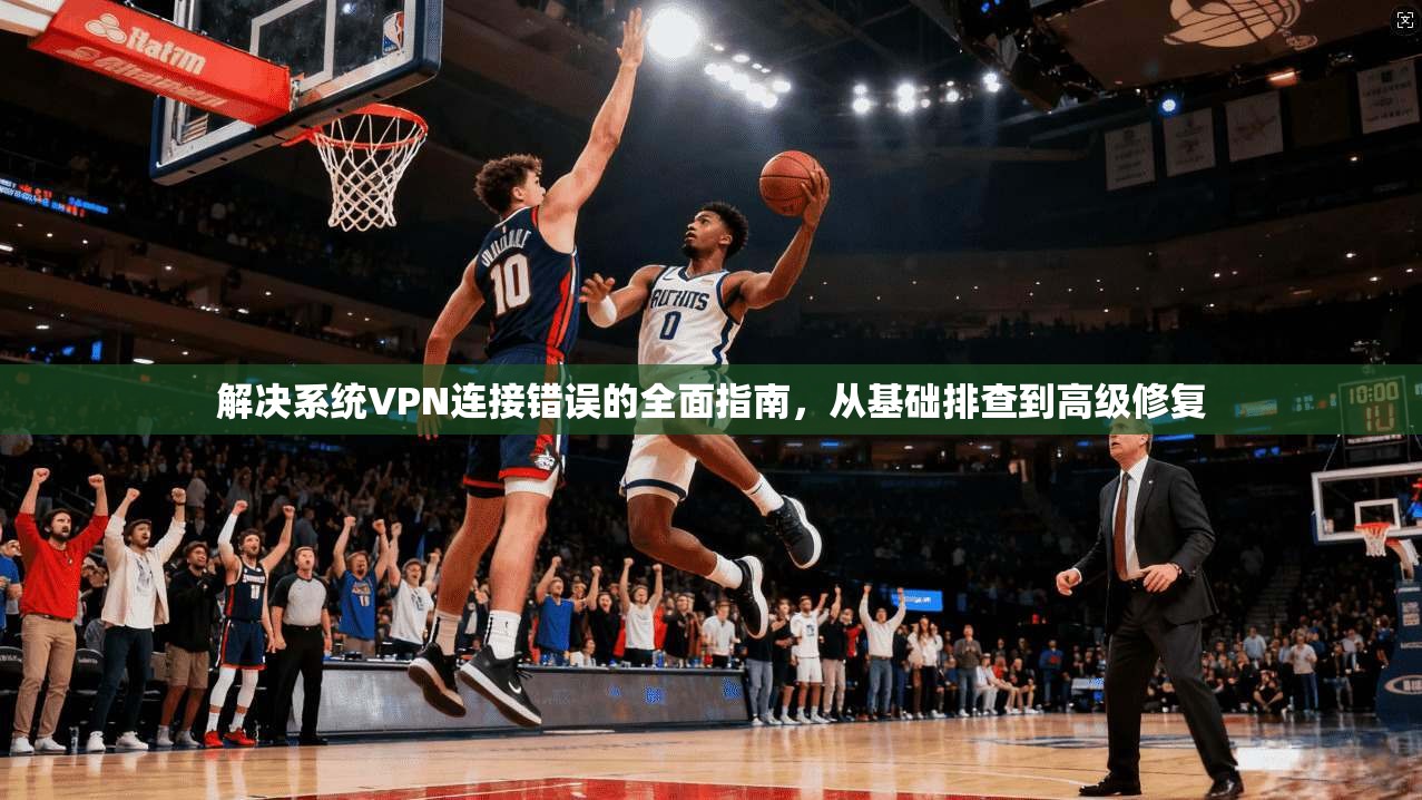 解决系统VPN连接错误的全面指南，从基础排查到高级修复