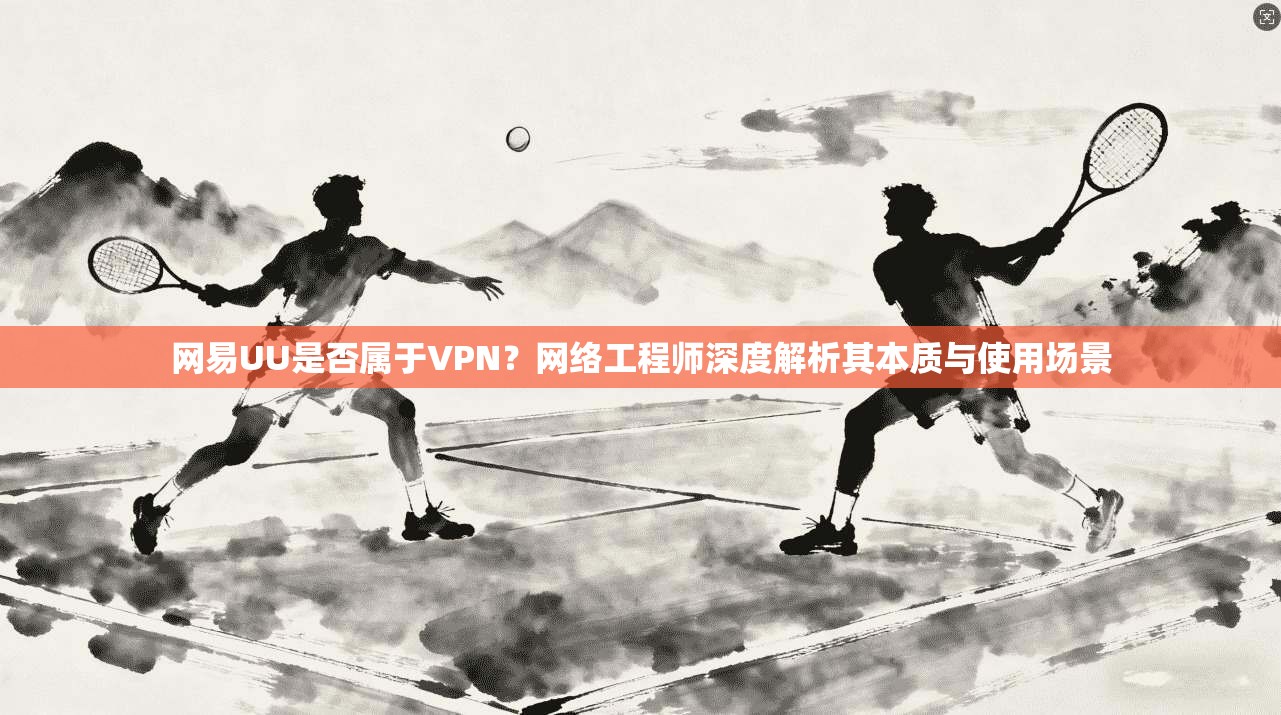 网易UU是否属于VPN?网络工程师深度解析其本质与使用场景 网易UU是否属于VPN?网络工程师深度解析其本质与使用场景