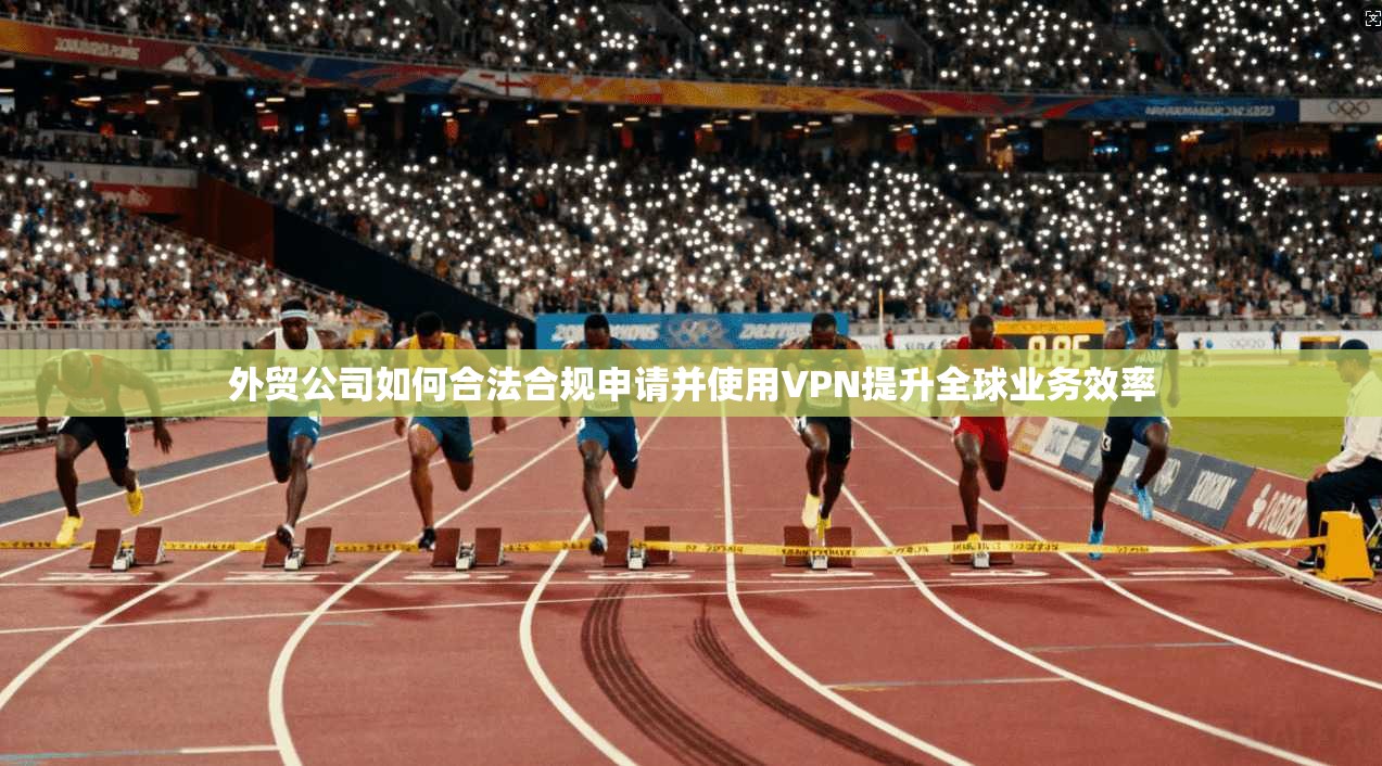 外贸公司如何合法合规申请并使用VPN提升全球业务效率