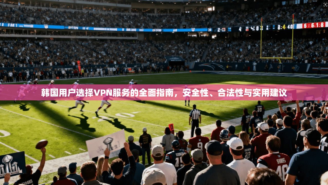 韩国用户选择VPN服务的全面指南，安全性、合法性与实用建议