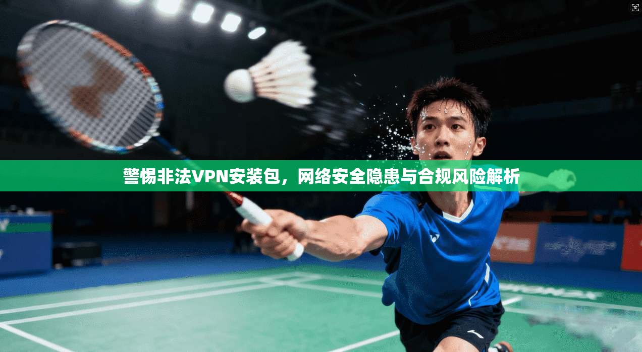 警惕非法VPN安装包，网络安全隐患与合规风险解析
