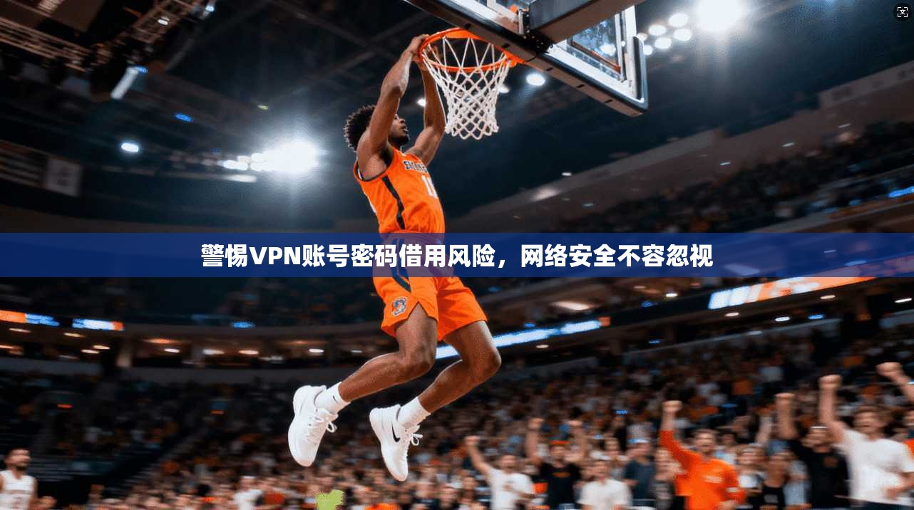 警惕VPN账号密码借用风险，网络安全不容忽视