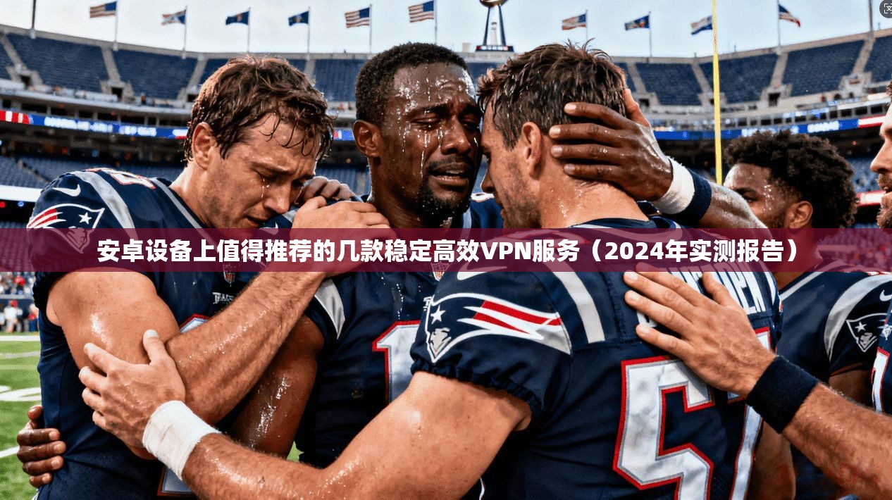安卓设备上值得推荐的几款稳定高效VPN服务（2024年实测报告）