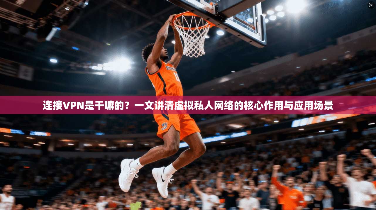 连接VPN是干嘛的？一文讲清虚拟私人网络的核心作用与应用场景