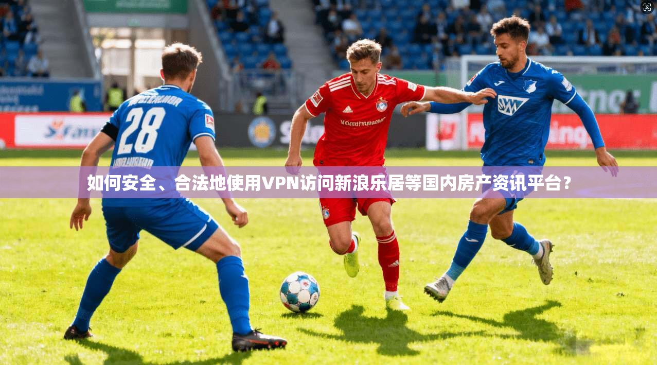 如何安全、合法地使用VPN访问新浪乐居等国内房产资讯平台? 如何安全、合法地使用VPN访问新浪乐居等国内房产资讯平台?