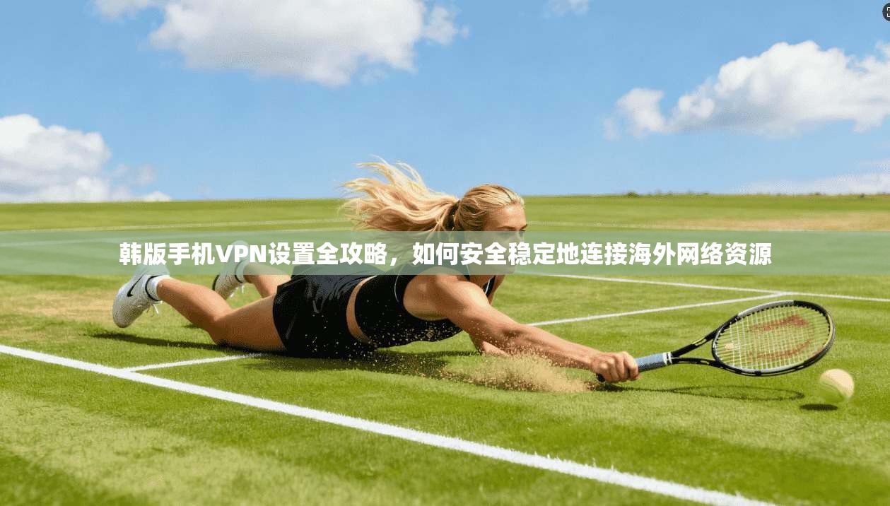 韩版手机VPN设置全攻略，如何安全稳定地连接海外网络资源