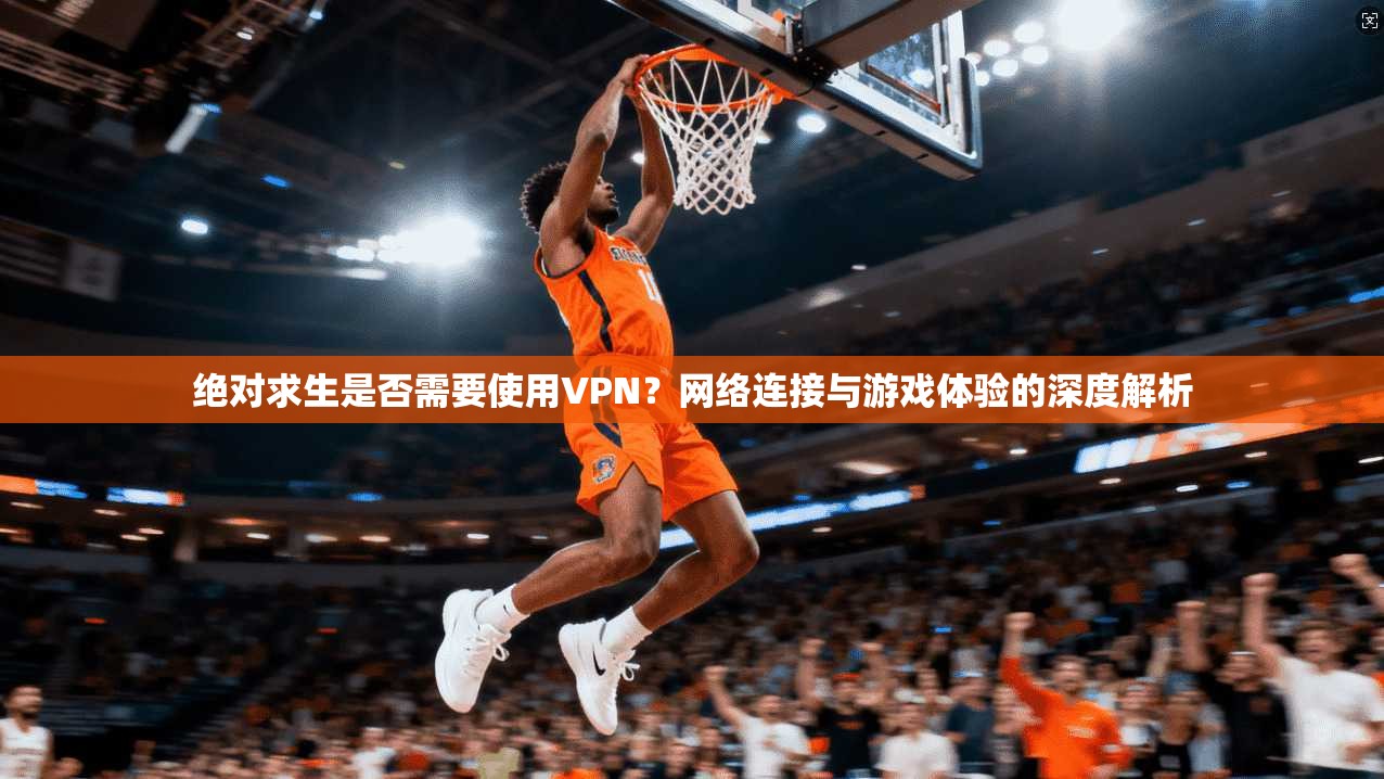 绝对求生是否需要使用VPN？网络连接与游戏体验的深度解析