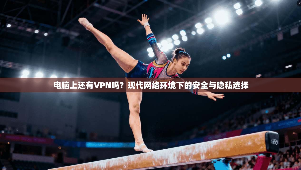 电脑上还有VPN吗？现代网络环境下的安全与隐私选择