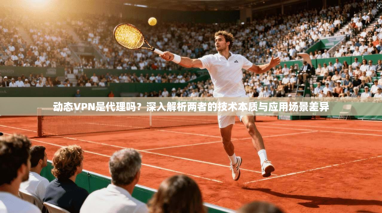 动态VPN是代理吗？深入解析两者的技术本质与应用场景差异