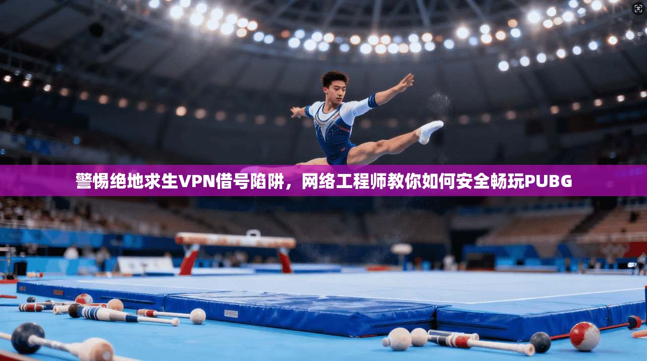 警惕绝地求生VPN借号陷阱，网络工程师教你如何安全畅玩PUBG