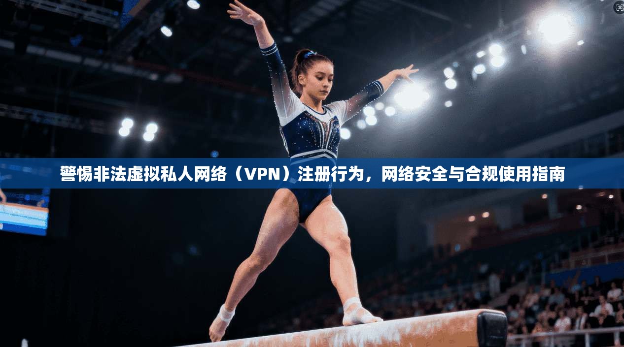 警惕非法虚拟私人网络（VPN）注册行为，网络安全与合规使用指南