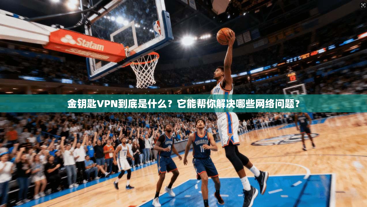 金钥匙VPN到底是什么？它能帮你解决哪些网络问题？
