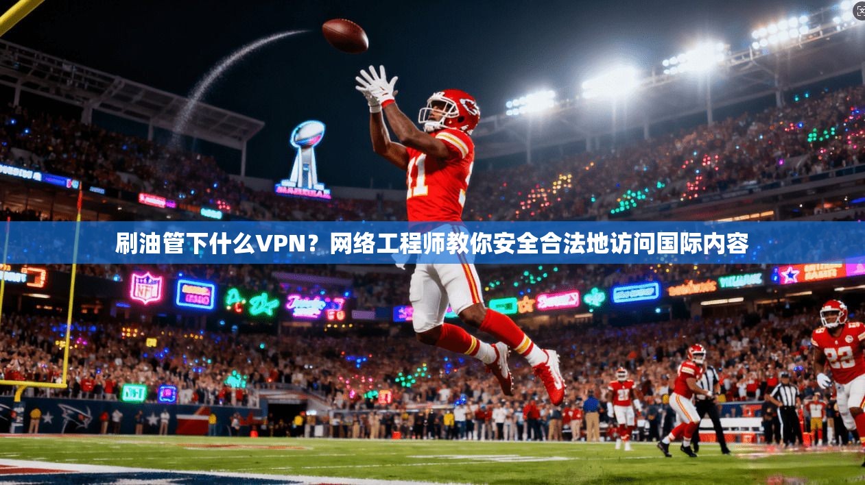 刷油管下什么VPN？网络工程师教你安全合法地访问国际内容