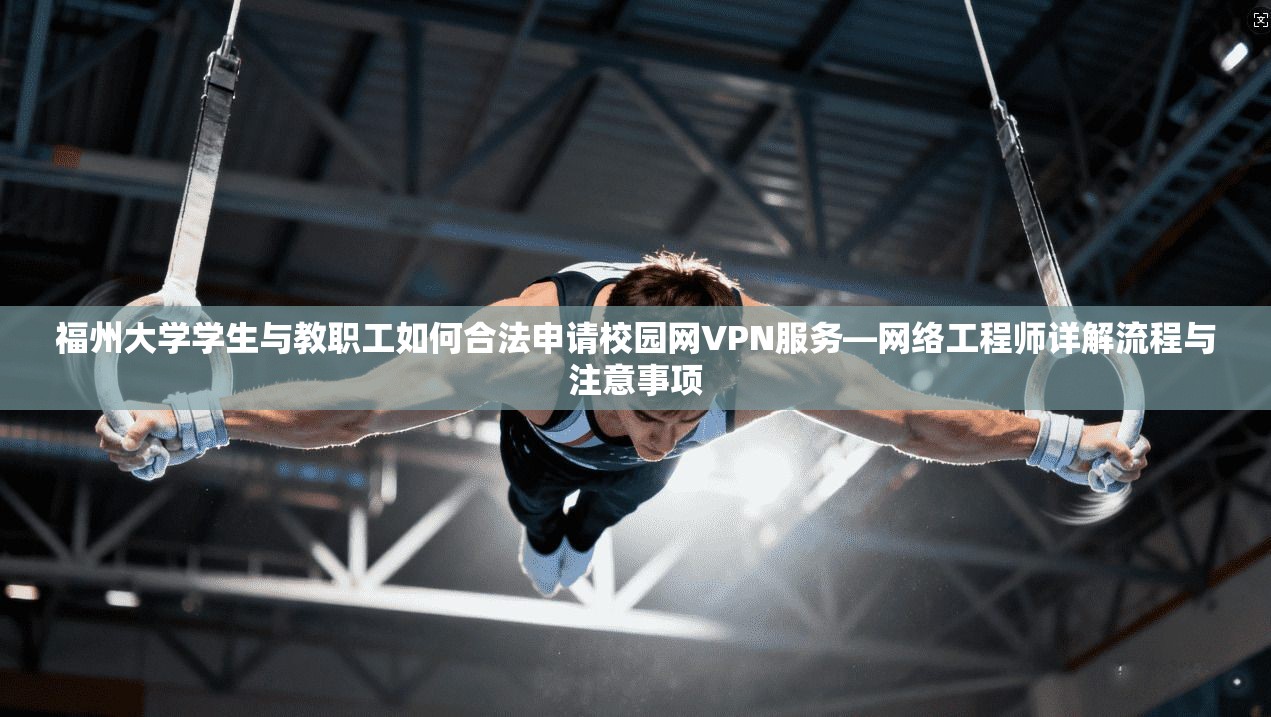 福州大学学生与教职工如何合法申请校园网VPN服务—网络工程师详解流程与注意事项