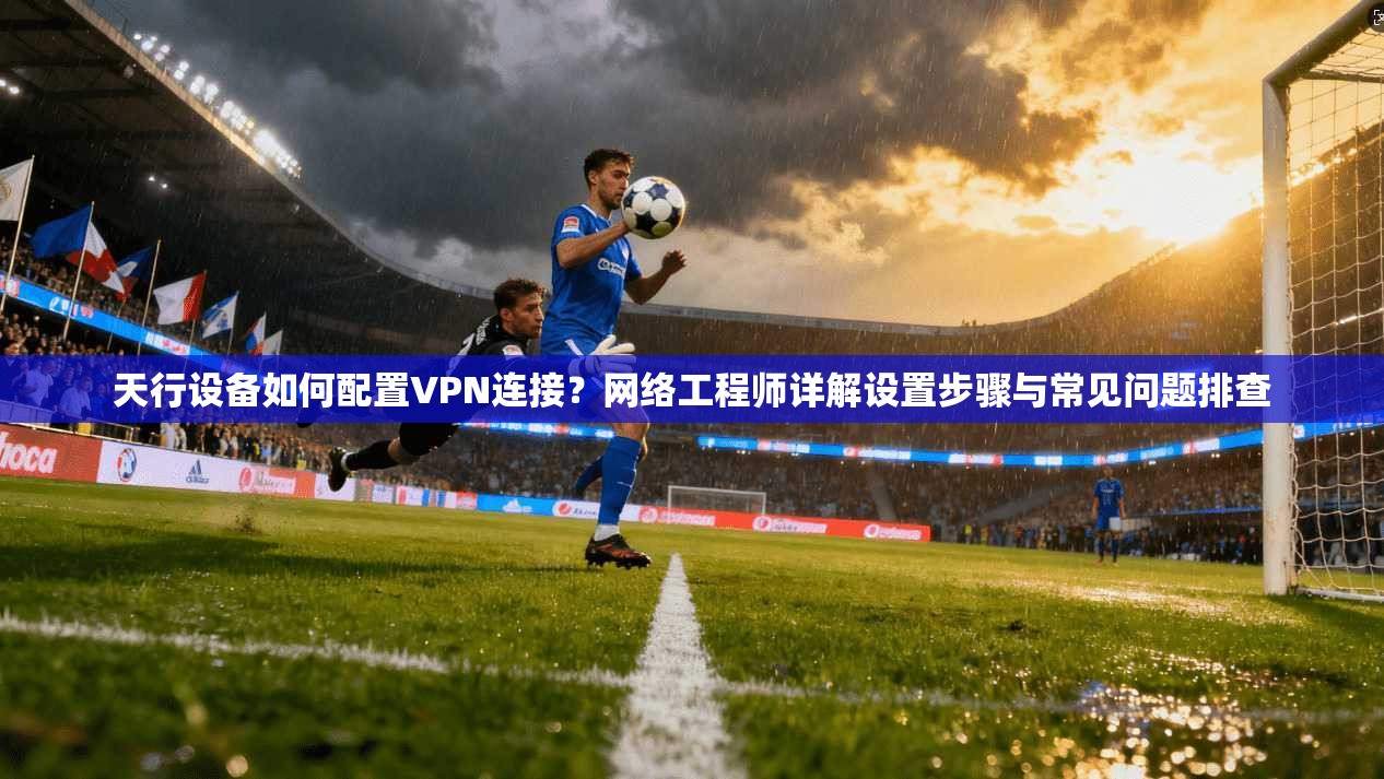 天行设备如何配置VPN连接？网络工程师详解设置步骤与常见问题排查