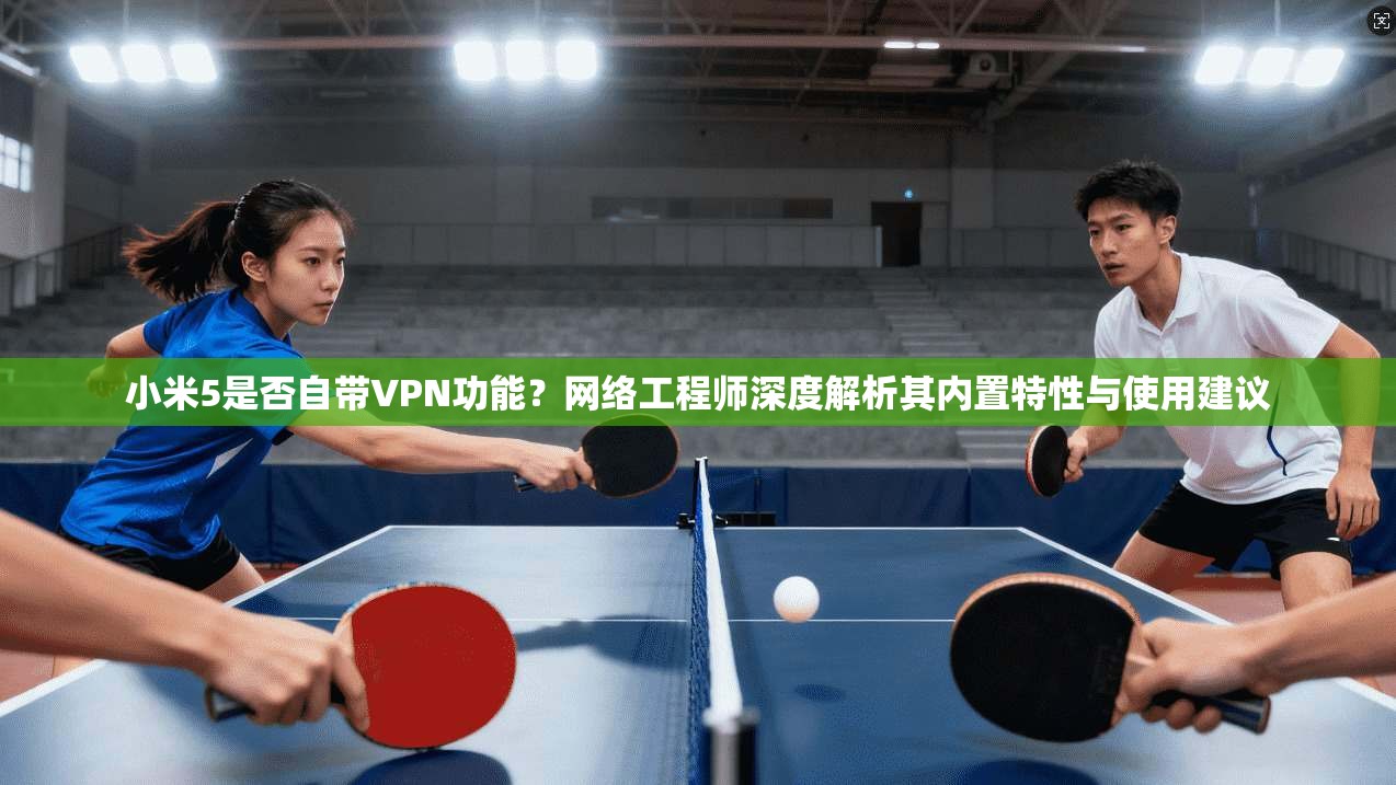 小米5是否自带VPN功能？网络工程师深度解析其内置特性与使用建议