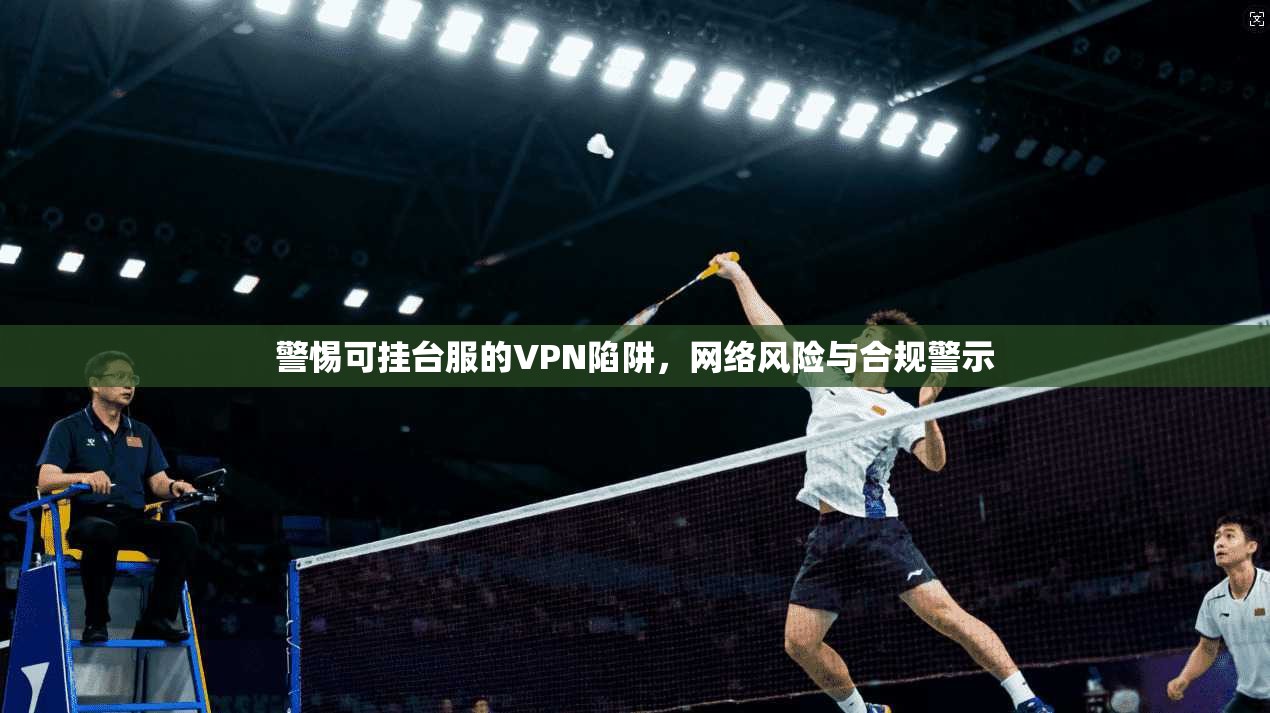 警惕可挂台服的VPN陷阱，网络风险与合规警示