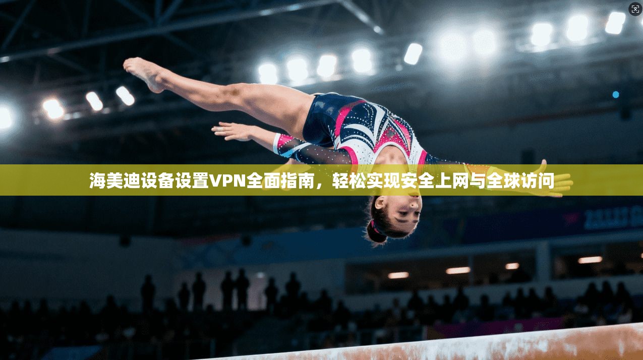 海美迪设备设置VPN全面指南，轻松实现安全上网与全球访问
