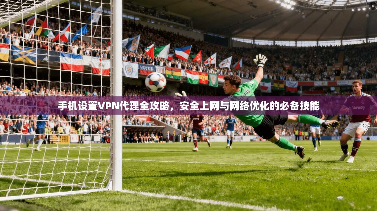 手机设置VPN代理全攻略，安全上网与网络优化的必备技能