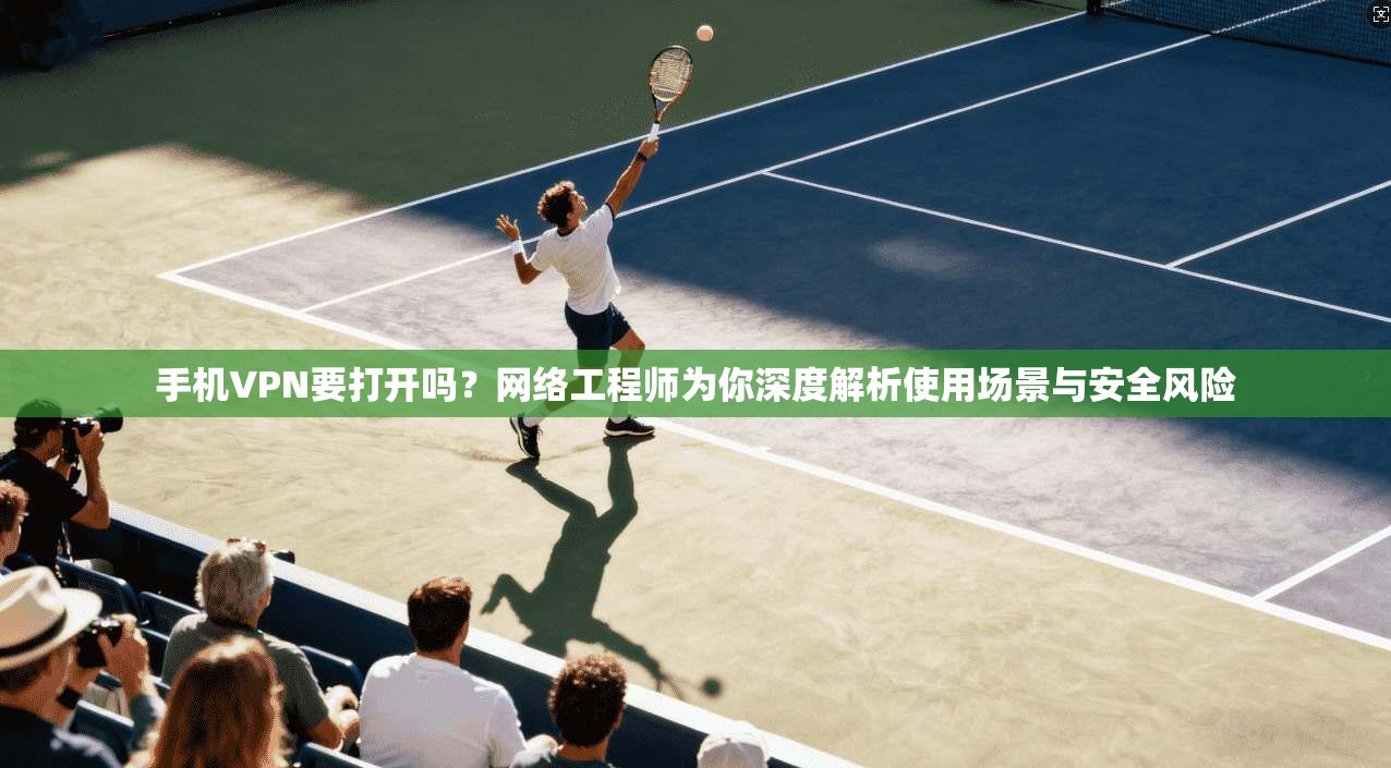 手机VPN要打开吗?网络工程师为你深度解析使用场景与安全风险 手机VPN要打开吗?网络工程师为你深度解析使用场景与安全风险