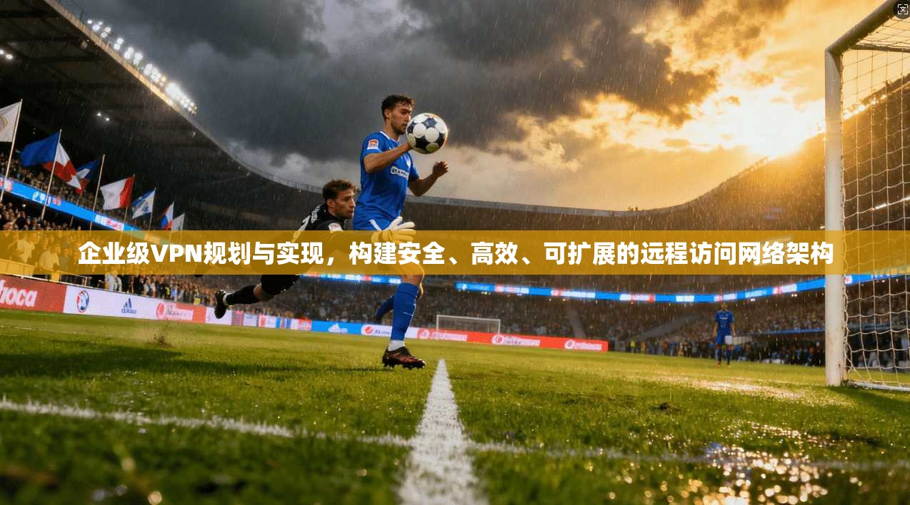 企业级VPN规划与实现，构建安全、高效、可扩展的远程访问网络架构
