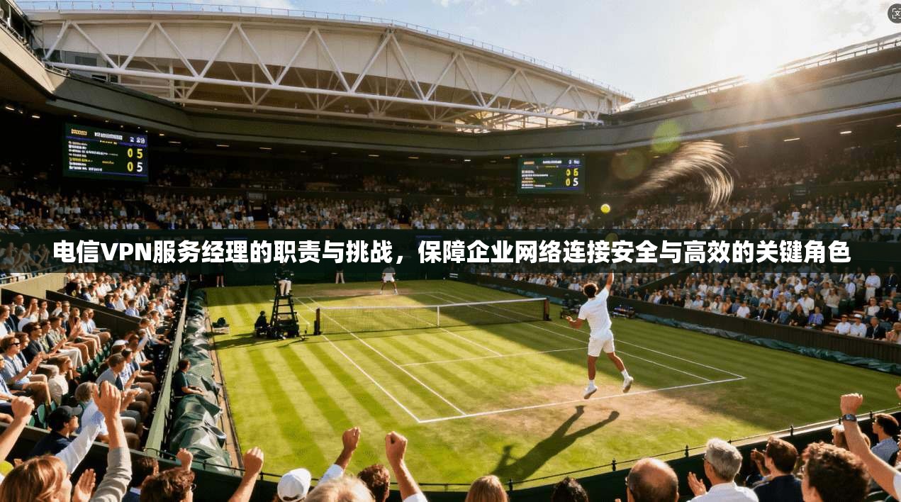 电信VPN服务经理的职责与挑战,保障企业网络连接安全与高效的关键角色 电信VPN服务经理的职责与挑战,保障企业网络连接安全与高效的关键角色