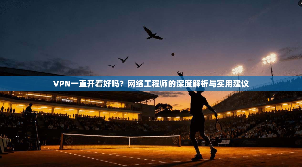 VPN一直开着好吗?网络工程师的深度解析与实用建议 VPN一直开着好吗?网络工程师的深度解析与实用建议